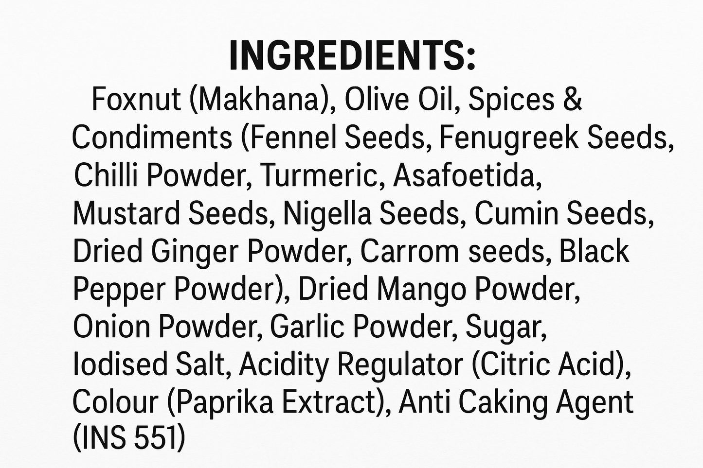INGREDIENTS: Foxnut (Makhana),
Olive Oil, Spices & Condiments (Fennel Seeds, Fenugreek Seeds, Chilli Powder, Turmeric, Asafoetida, Mustard Seeds, Nigella Seeds, Cumin Seeds, Dried Ginger Powder, Carrom seeds, Black Pepper Powder), Dried Mango Powder, Onion Powder, Garlic Powder, Sugar, lodised Salt, Acidity Regulator (Citric Acid), Colour (Paprika Extract), Anti
Caking Agent (INS 551). Wright this text in white background