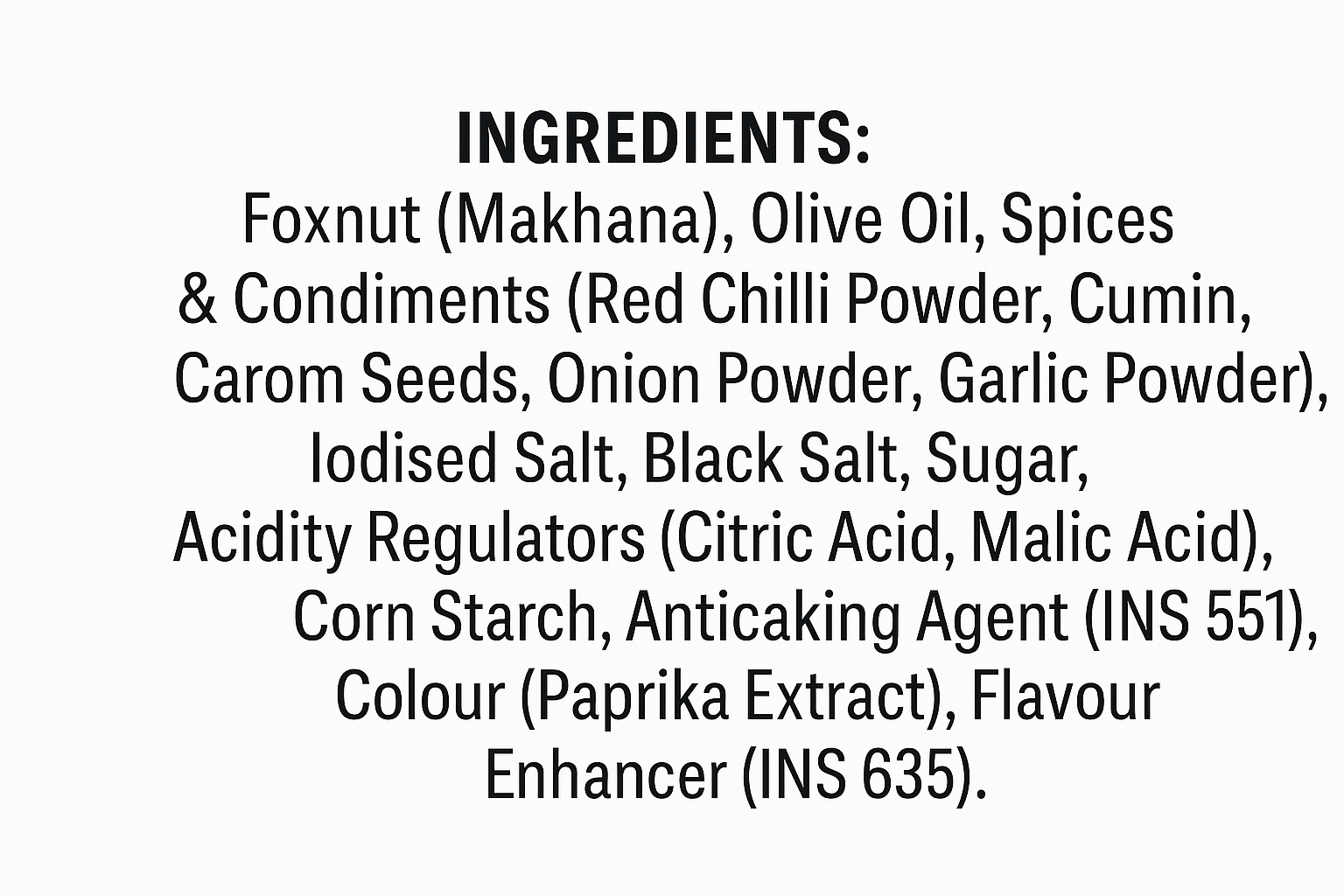 INGREDIENTS: Foxnut (Makhana), Olive Oil, Spices & Condiments (Red Chilli Powder, Cumin, Carom Seeds, Onion Powder, Garlic Powder), lodised Salt, Black Salt, Sugar, Acidity Regulators (Citric Acid, Malic Acid), Corn Starch, Anticaking Agent (INS 551), Colour (Paprika Extract), Flavour Enhancer (INS 635). Writing this text in white background