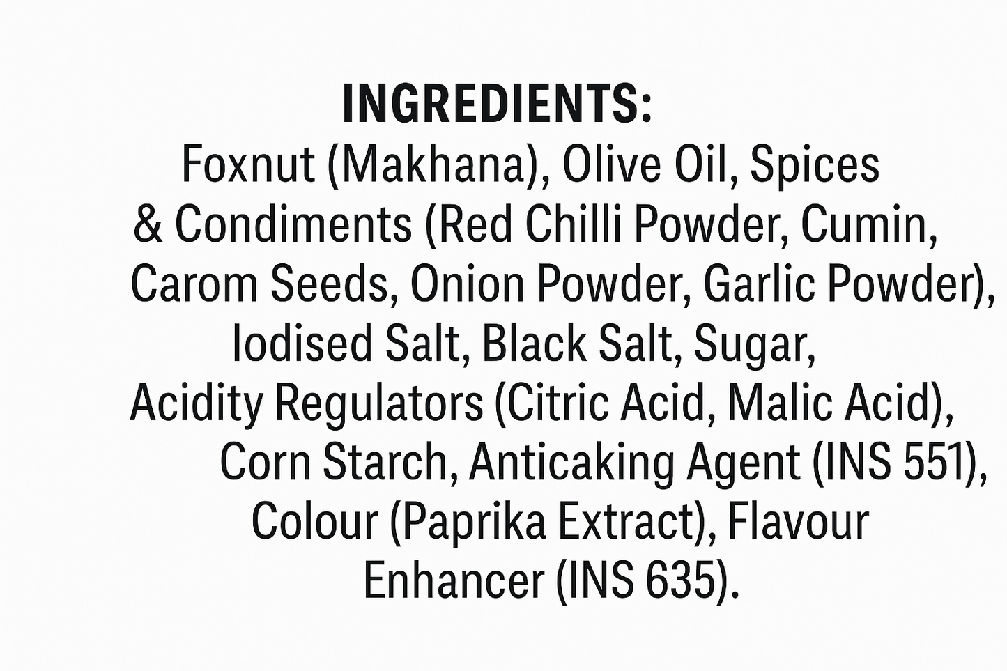 INGREDIENTS: Foxnut (Makhana), Olive Oil, Spices & Condiments (Red Chilli Powder, Cumin, Carom Seeds, Onion Powder, Garlic Powder), lodised Salt, Black Salt, Sugar, Acidity Regulators (Citric Acid, Malic Acid), Corn Starch, Anticaking Agent (INS 551), Colour (Paprika Extract), Flavour Enhancer (INS 635). Writing this text in white background 
